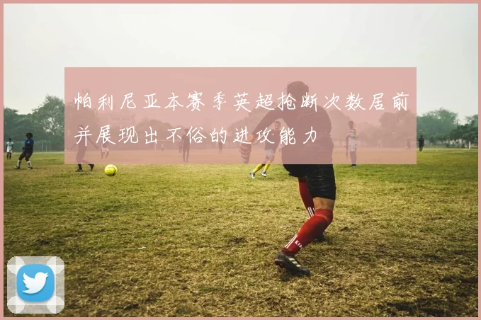帕利尼亚本赛季英超抢断次数居前并展现出不俗的进攻能力