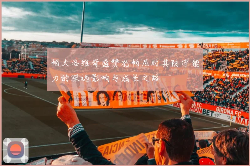帕夫洛维奇盛赞孔帕尼对其防守能力的深远影响与成长之路