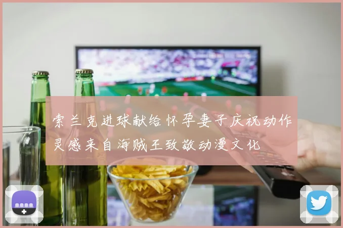 索兰克进球献给怀孕妻子庆祝动作灵感来自海贼王致敬动漫文化