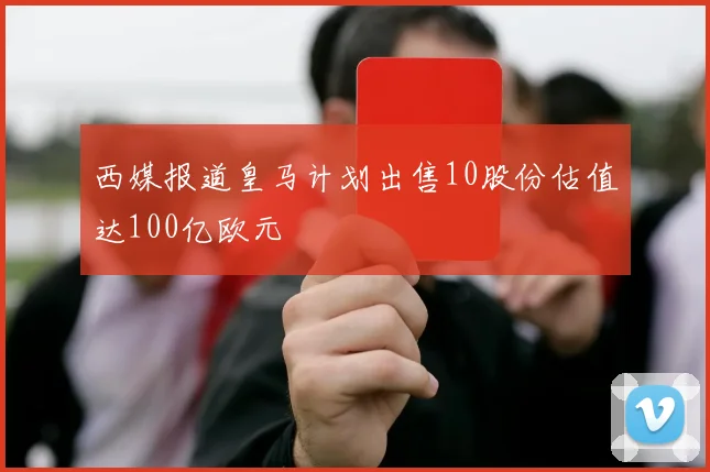 西媒报道皇马计划出售10股份估值达100亿欧元