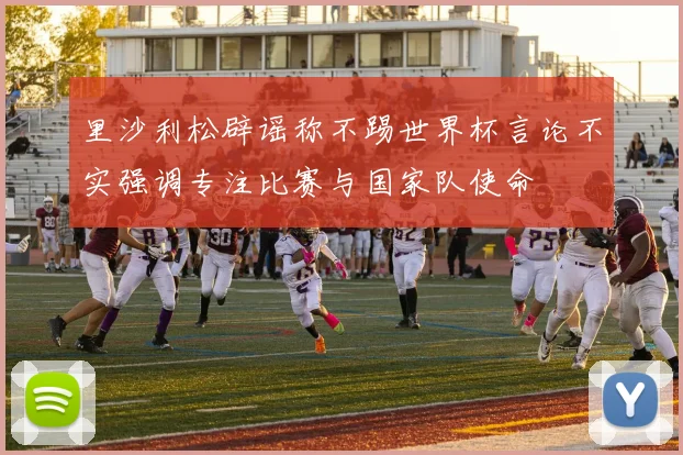 里沙利松辟谣称不踢世界杯言论不实强调专注比赛与国家队使命