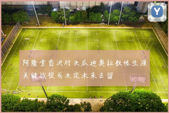 阿隆索首次对决瓜迪奥拉教练生涯关键战役或决定未来去留
