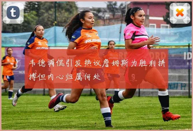 韦德调侃引发热议詹姆斯为胜利拼搏但内心归属何处