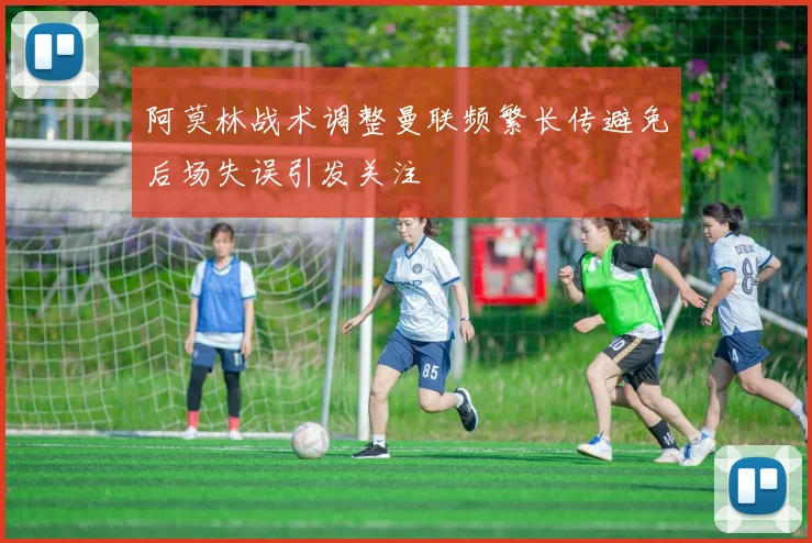阿莫林战术调整曼联频繁长传避免后场失误引发关注