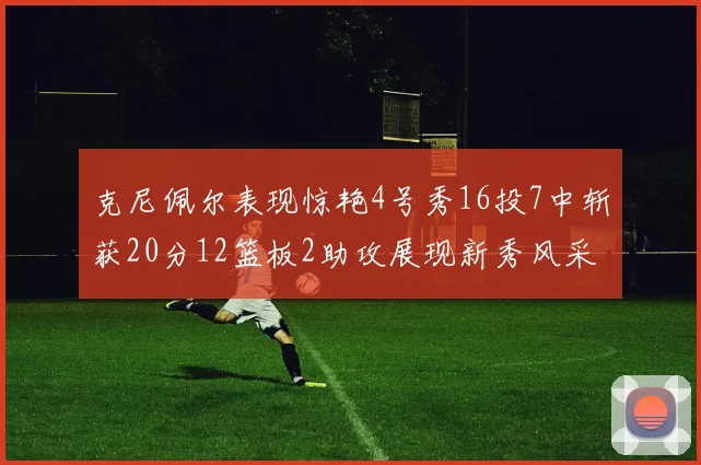克尼佩尔表现惊艳4号秀16投7中斩获20分12篮板2助攻展现新秀风采