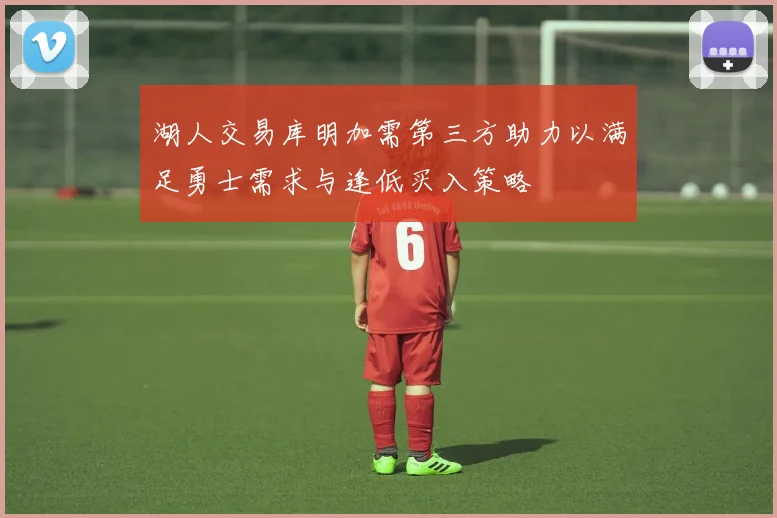 湖人交易库明加需第三方助力以满足勇士需求与逢低买入策略