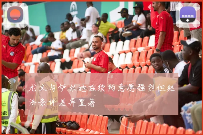 尤文与伊尔迪兹续约意愿强烈但经济条件差异显著