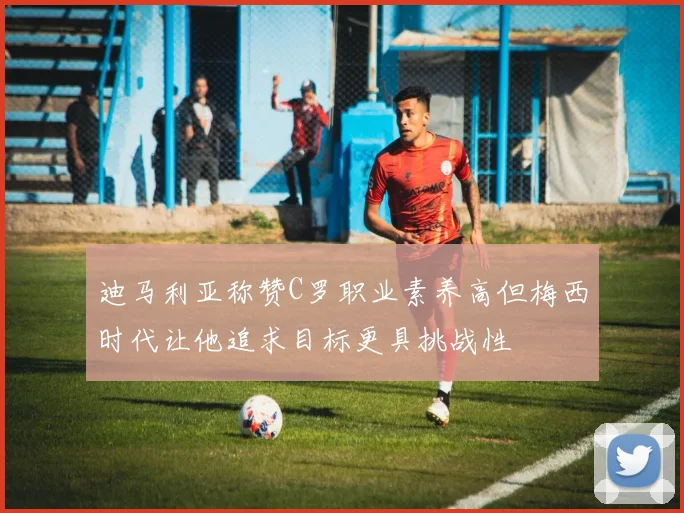 迪马利亚称赞C罗职业素养高但梅西时代让他追求目标更具挑战性