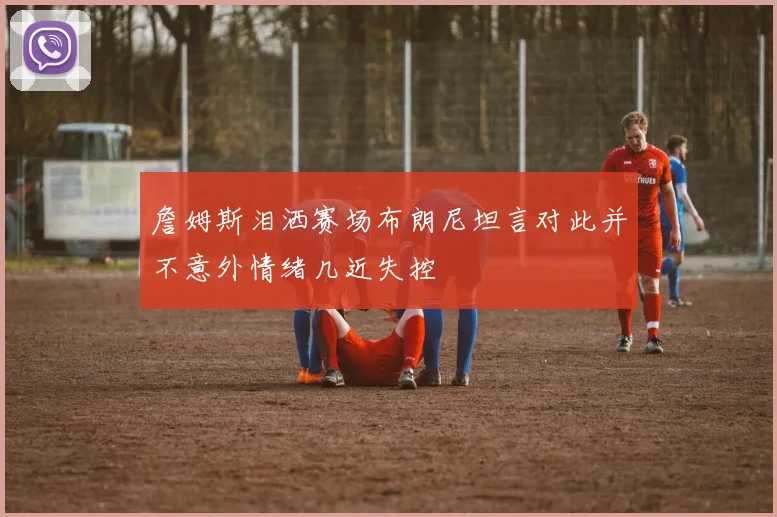 詹姆斯泪洒赛场布朗尼坦言对此并不意外情绪几近失控
