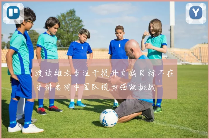 渡边雄太专注于提升自我目标不在乎排名将中国队视为强敌挑战