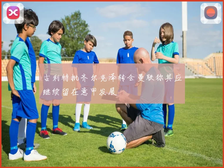 古利特批齐尔克泽转会曼联称其应继续留在意甲发展