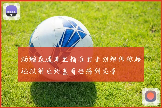 杨瀚森遭库里精准打击刘维伟称超远投射让约基奇也感到无奈