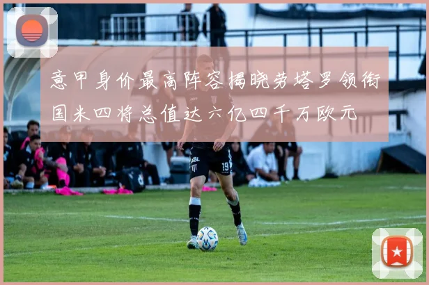 意甲身价最高阵容揭晓劳塔罗领衔国米四将总值达六亿四千万欧元
