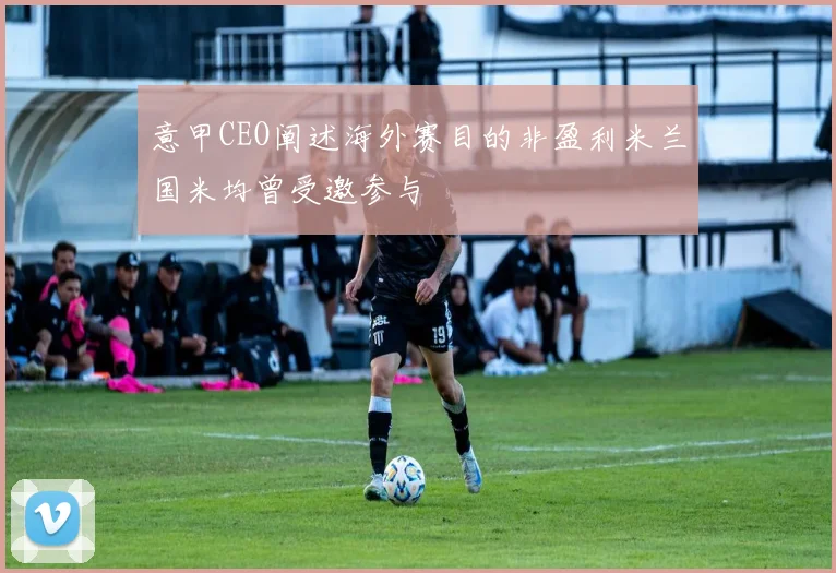 意甲CEO阐述海外赛目的非盈利米兰国米均曾受邀参与
