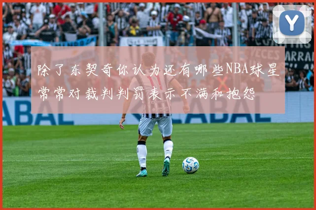 除了东契奇你认为还有哪些NBA球星常常对裁判判罚表示不满和抱怨