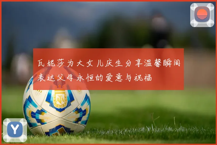 瓦妮莎为大女儿庆生分享温馨瞬间表达父母永恒的爱意与祝福