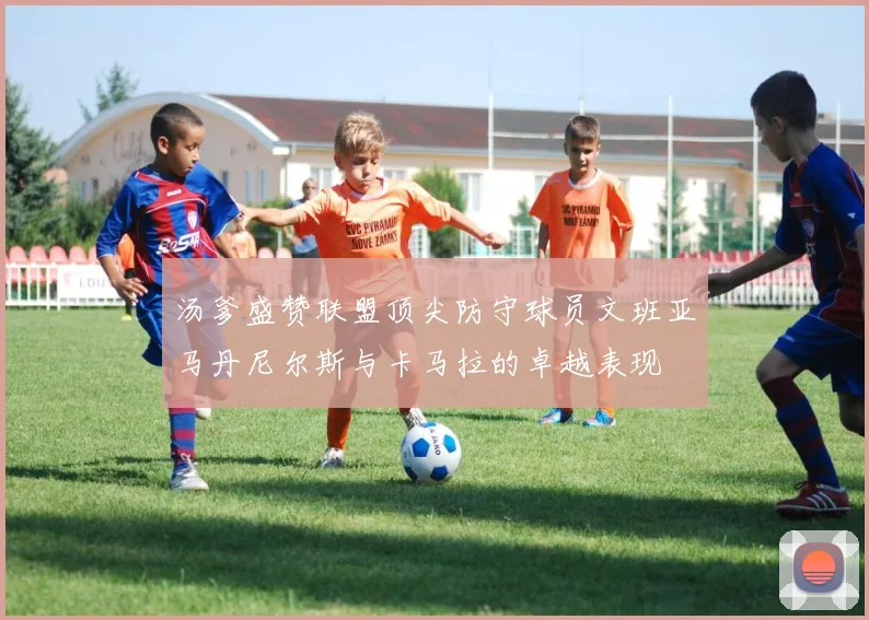 汤爹盛赞联盟顶尖防守球员文班亚马丹尼尔斯与卡马拉的卓越表现