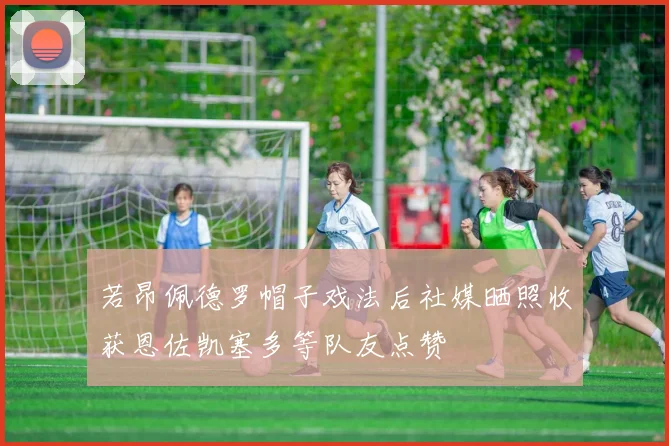若昂佩德罗帽子戏法后社媒晒照收获恩佐凯塞多等队友点赞