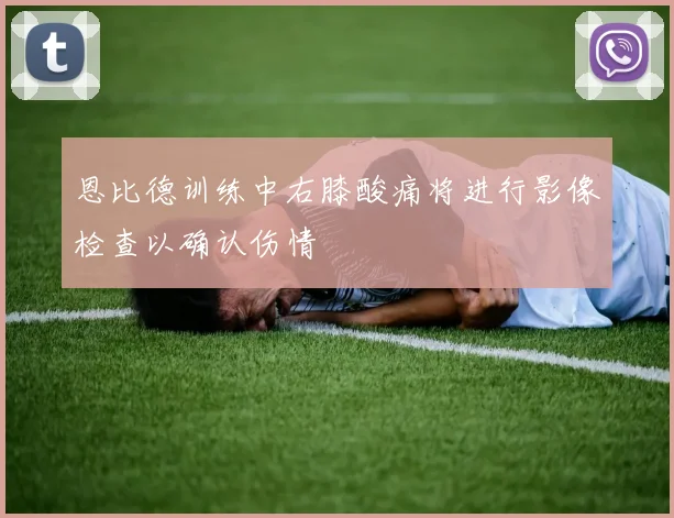 恩比德训练中右膝酸痛将进行影像检查以确认伤情
