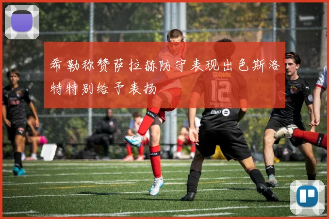 希勒称赞萨拉赫防守表现出色斯洛特特别给予表扬