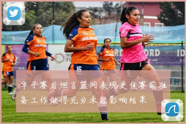 华子赛后坦言篮网表现更佳赛前准备工作做得充分未能影响结果