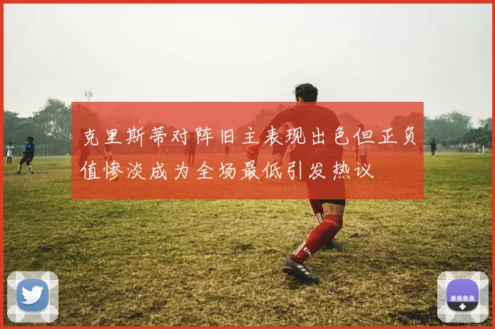 克里斯蒂对阵旧主表现出色但正负值惨淡成为全场最低引发热议