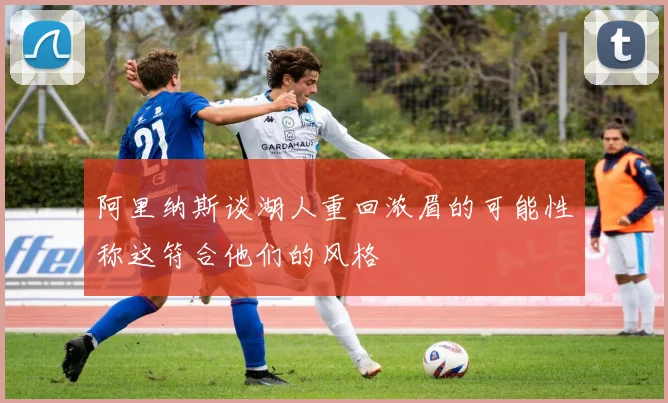 阿里纳斯谈湖人重回浓眉的可能性称这符合他们的风格