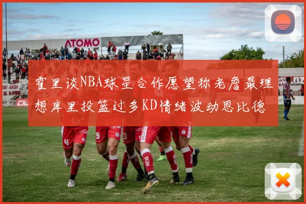 霍里谈NBA球星合作愿望称老詹最理想库里投篮过多KD情绪波动恩比德伤病困扰