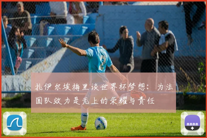 扎伊尔埃梅里谈世界杯梦想：为法国队效力是无上的荣耀与责任