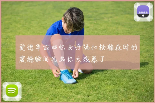 爱德华兹回忆麦丹隔扣杨瀚森时的震撼瞬间兄弟你太残暴了