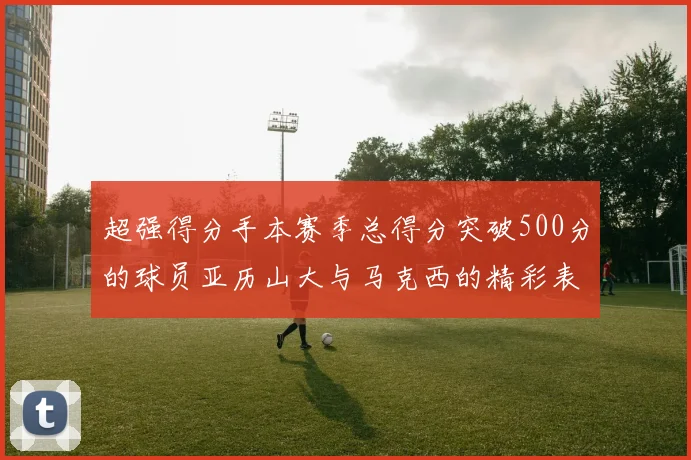 超强得分手本赛季总得分突破500分的球员亚历山大与马克西的精彩表现分析