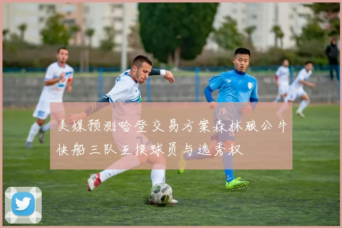 美媒预测哈登交易方案森林狼公牛快船三队互换球员与选秀权