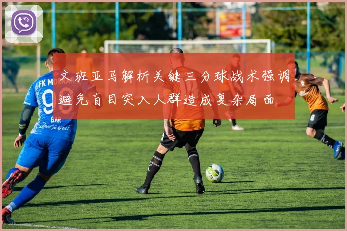 文班亚马解析关键三分球战术强调避免盲目突入人群造成复杂局面