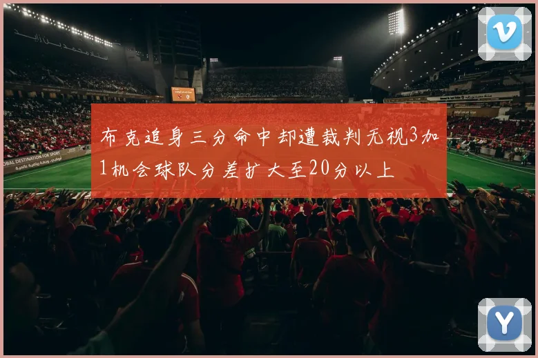 布克追身三分命中却遭裁判无视3加1机会球队分差扩大至20分以上
