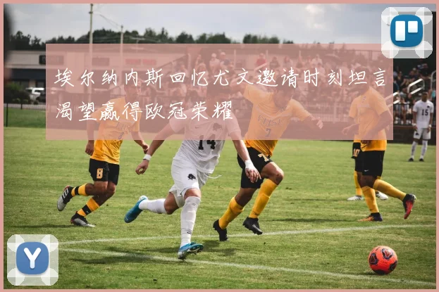埃尔纳内斯回忆尤文邀请时刻坦言渴望赢得欧冠荣耀