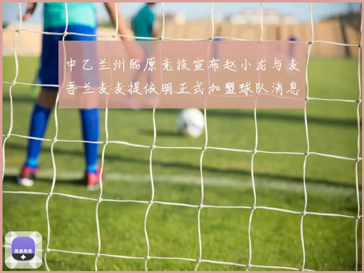 中乙兰州陇原竞技宣布赵小龙与麦吾兰麦麦提依明正式加盟球队消息