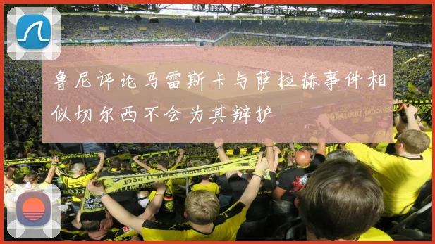 鲁尼评论马雷斯卡与萨拉赫事件相似切尔西不会为其辩护