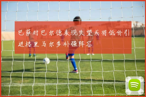巴萨对巴尔德表现失望或将低价引进格里马尔多补强阵容