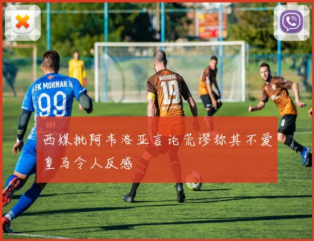 西媒批阿韦洛亚言论荒谬称其不爱皇马令人反感