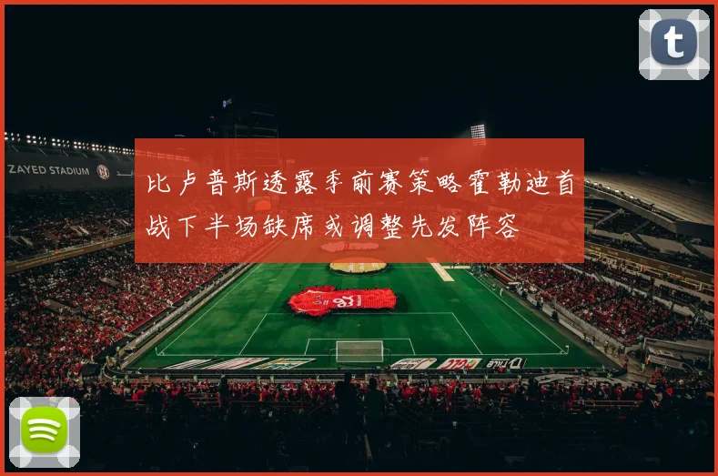 比卢普斯透露季前赛策略霍勒迪首战下半场缺席或调整先发阵容